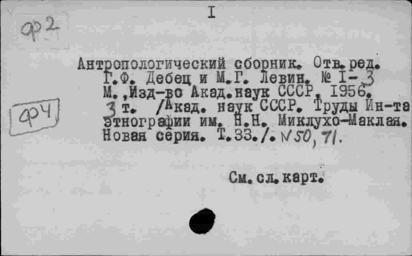 ﻿Антропологический сборник* Отв.ред.
Г.Ф. Дебец и Г* левин. № 1-3
М.,Изд-во Акад.наук СССР, 1956.
з т. /Акад. наук СССР. Труда Ин-та Этнографии им. Н.Н. Миклухо-Маклая. Новая серия. Т.ЗЗ.Л v/Л), 7/.
См. с л. карт.